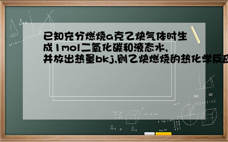 已知充分燃烧a克乙炔气体时生成1mol二氧化碳和液态水,并放出热量bkj,则乙炔燃烧的热化学反应方程式时是?