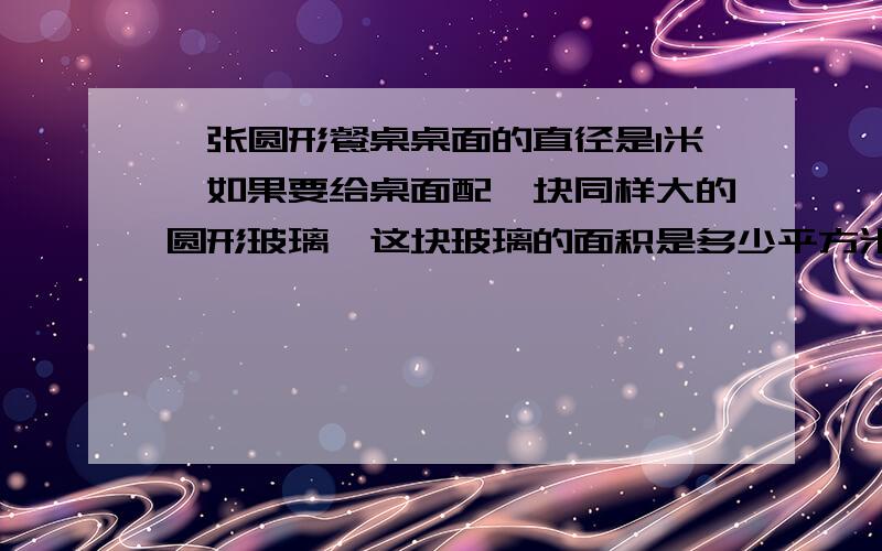 一张圆形餐桌桌面的直径是1米,如果要给桌面配一块同样大的圆形玻璃,这块玻璃的面积是多少平方米?在一块麦田里安装了一种自动旋转的喷水器它最远的射程是15米这个喷水器旋转一周最多