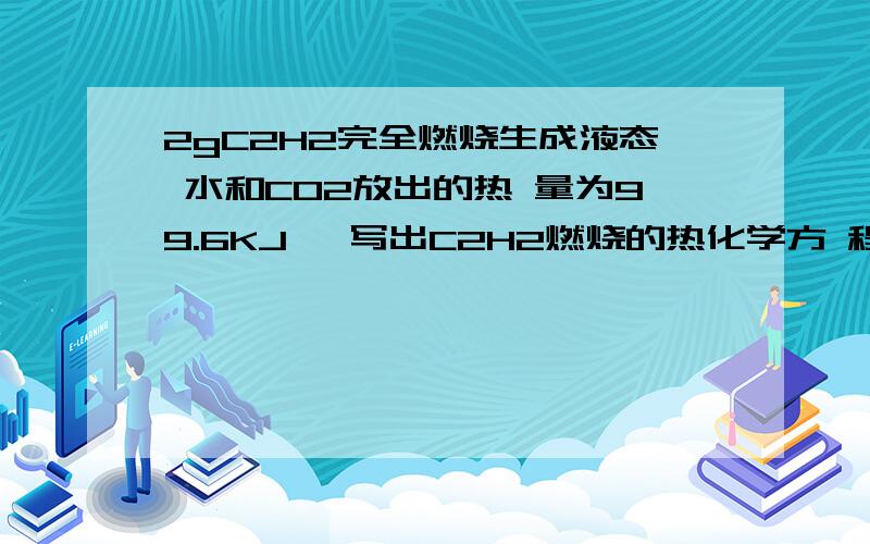 2gC2H2完全燃烧生成液态 水和CO2放出的热 量为99.6KJ ,写出C2H2燃烧的热化学方 程2gC2H2完全燃烧生成液态水和CO2放出的热 量为99.6KJ,写出C2H2燃烧的热化学方程式.