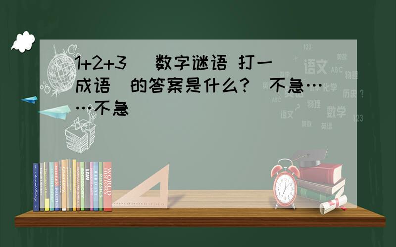 1+2+3 （数字谜语 打一成语）的答案是什么?（不急……不急）