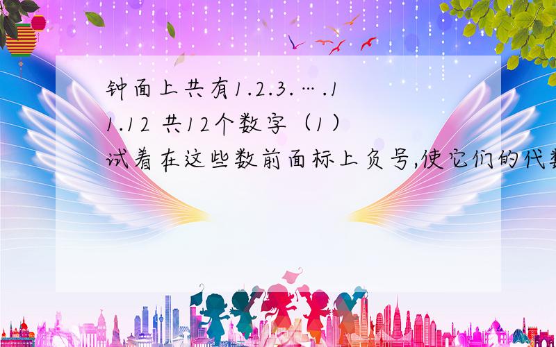 钟面上共有1.2.3.….11.12 共12个数字（1）试着在这些数前面标上负号,使它们的代数和为0.（2）能否改变钟面上的数,比如只剩下六个偶数.仍按第一小题的要求来做.（3）请试着改变第一小题,使