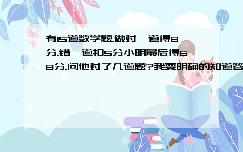 有15道数学题.做对一道得8分.错一道扣5分小明最后得68分.问他对了几道题?我要明确的知道答案是：.......