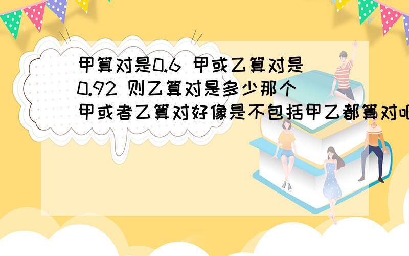 甲算对是0.6 甲或乙算对是0.92 则乙算对是多少那个甲或者乙算对好像是不包括甲乙都算对吧？还有要是这么算得话，下面算对得人数为X得期望要怎么算？