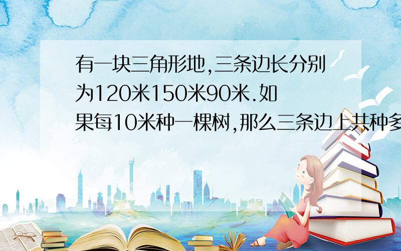 有一块三角形地,三条边长分别为120米150米90米.如果每10米种一棵树,那么三条边上共种多少棵树?