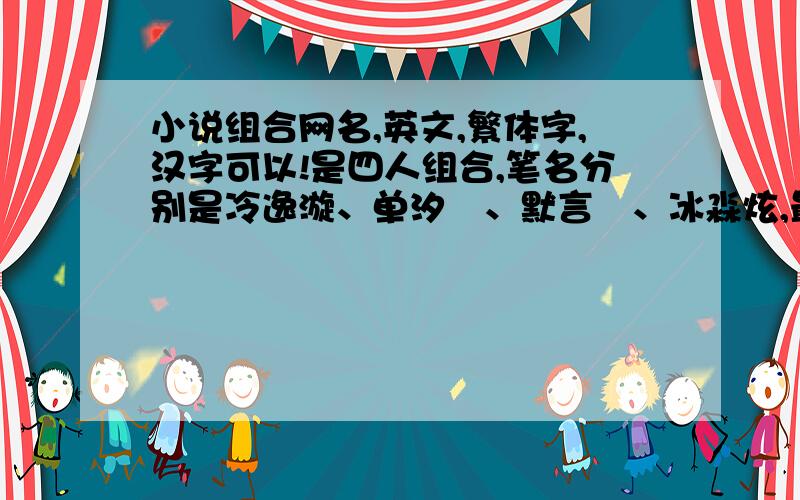 小说组合网名,英文,繁体字,汉字可以!是四人组合,笔名分别是冷逸漩、单汐烜、默言翾、冰淼炫,最好里面有四人名字中的其中一个字,如果没有,也没关系!