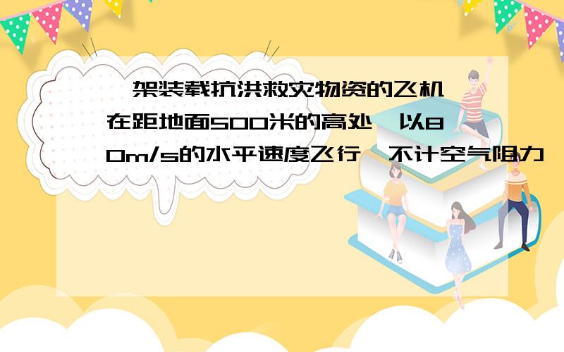 一架装载抗洪救灾物资的飞机,在距地面500米的高处,以80m/s的水平速度飞行,不计空气阻力,取g=10m/s...一架装载抗洪救灾物资的飞机,在距地面500米的高处,以80m/s的水平速度飞行,不计空气阻力,取