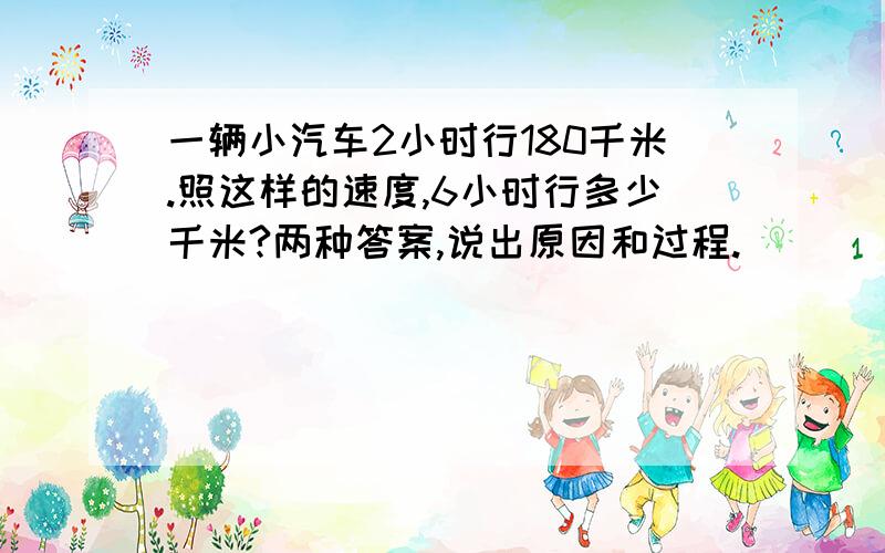 一辆小汽车2小时行180千米.照这样的速度,6小时行多少千米?两种答案,说出原因和过程.