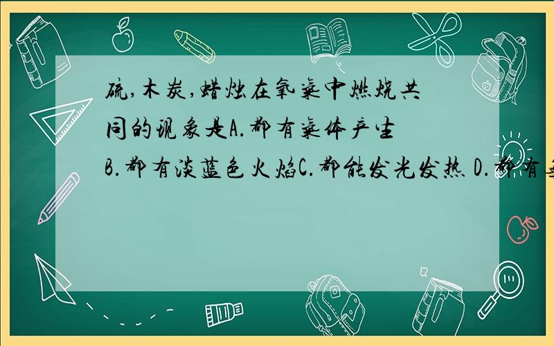 硫,木炭,蜡烛在氧气中燃烧共同的现象是A.都有气体产生 B.都有淡蓝色火焰C.都能发光发热 D.都有无色水滴生成我怎么觉得A和C都是对的只有一个正确答案