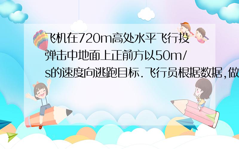 飞机在720m高处水平飞行投弹击中地面上正前方以50m/s的速度向逃跑目标.飞行员根据数据,做出判断在离目标水平距离为300m处投弹,果然命中,求当时飞机的速度.