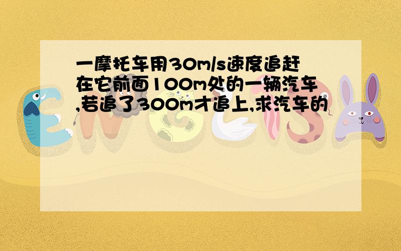 一摩托车用30m/s速度追赶在它前面100m处的一辆汽车,若追了300m才追上,求汽车的