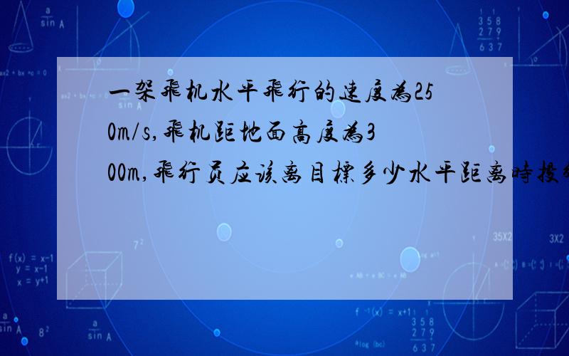 一架飞机水平飞行的速度为250m/s,飞机距地面高度为300m,飞行员应该离目标多少水平距离时投弹才能准确命中目标?炸弹在空中的飞行时间为多少?（g=10m/s²）