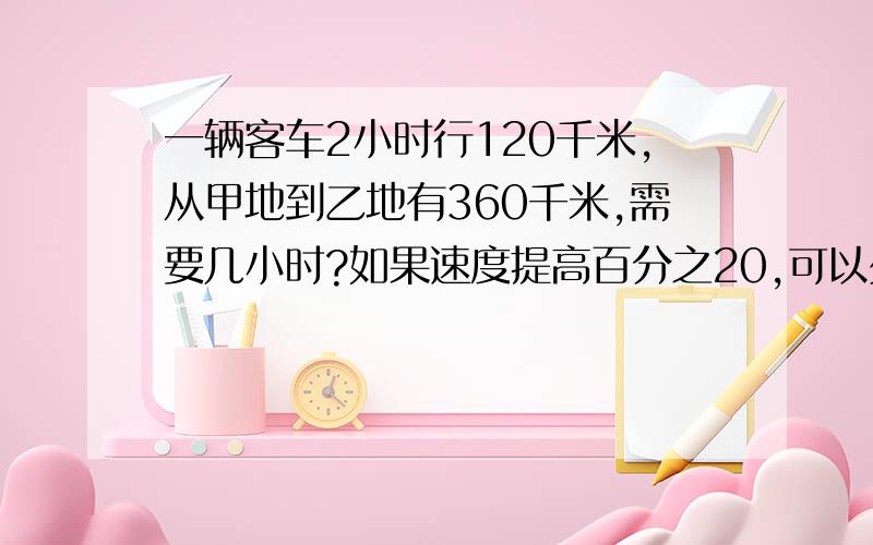 一辆客车2小时行120千米,从甲地到乙地有360千米,需要几小时?如果速度提高百分之20,可以少用几小时?急.要设X，用比例解