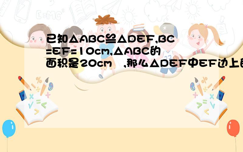 已知△ABC≌△DEF,BC=EF=10cm,△ABC的面积是20cm²,那么△DEF中EF边上的高是_____cm.