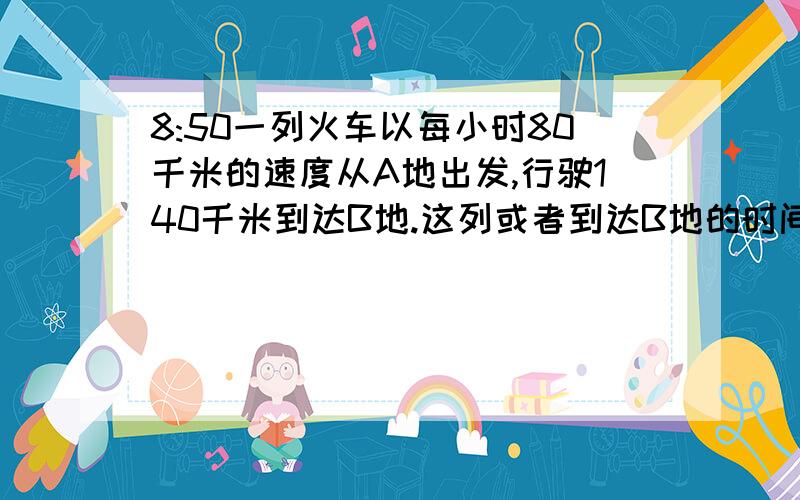 8:50一列火车以每小时80千米的速度从A地出发,行驶140千米到达B地.这列或者到达B地的时间是什么