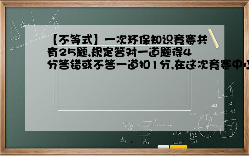 【不等式】一次环保知识竞赛共有25题,规定答对一道题得4分答错或不答一道扣1分,在这次竞赛中小明被评为优秀（85或85以上）,则小明至少答对多少题?用不等式.