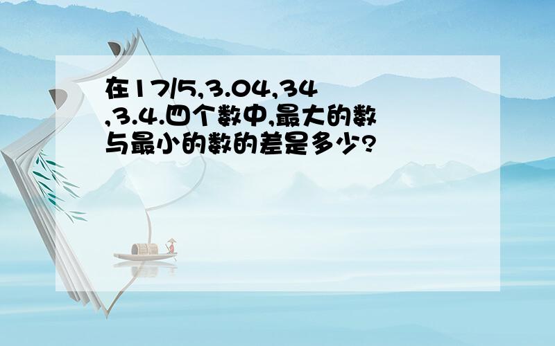 在17/5,3.04,34﹪,3.4.四个数中,最大的数与最小的数的差是多少?