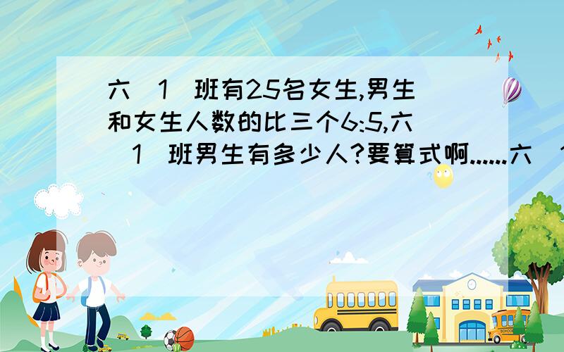 六（1）班有25名女生,男生和女生人数的比三个6:5,六（1)班男生有多少人?要算式啊......六（1）班有25名女生,男生和女生人数的比是6:5,六（1)班男生有多少人?