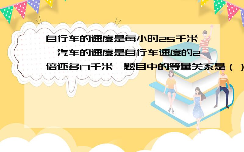 自行车的速度是每小时25千米,汽车的速度是自行车速度的2倍还多17千米,题目中的等量关系是（）或（）?