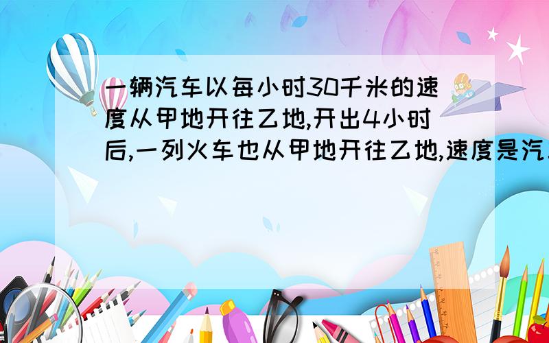 一辆汽车以每小时30千米的速度从甲地开往乙地,开出4小时后,一列火车也从甲地开往乙地,速度是汽车3倍,问几小时后火车可以追上汽车?方程、算式都可以