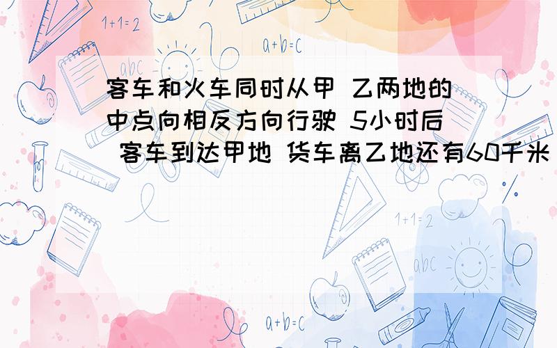 客车和火车同时从甲 乙两地的中点向相反方向行驶 5小时后 客车到达甲地 货车离乙地还有60千米 已知火车与客车的速度比是5：7 求甲 乙两地间的距离