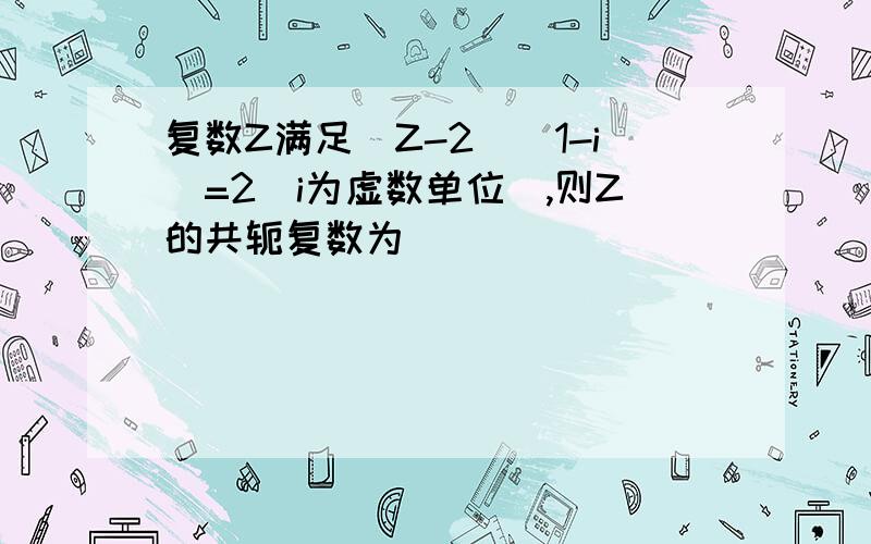 复数Z满足（Z-2）（1-i）=2（i为虚数单位）,则Z的共轭复数为