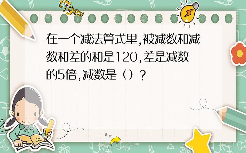 在一个减法算式里,被减数和减数和差的和是120,差是减数的5倍,减数是（）?