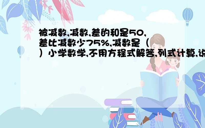 被减数,减数,差的和是50,差比减数少75%,减数是（ ）小学数学,不用方程式解答,列式计算,说明,急求答案!