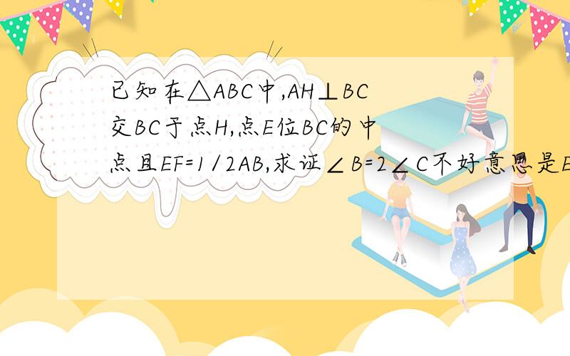 已知在△ABC中,AH⊥BC交BC于点H,点E位BC的中点且EF=1/2AB,求证∠B=2∠C不好意思是EH=1/2AB