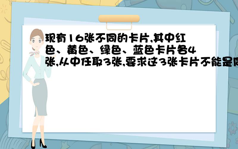 现有16张不同的卡片,其中红色、黄色、绿色、蓝色卡片各4张,从中任取3张,要求这3张卡片不能是同一种颜色,且红色卡片至多1张,不同取法的种数为多少?