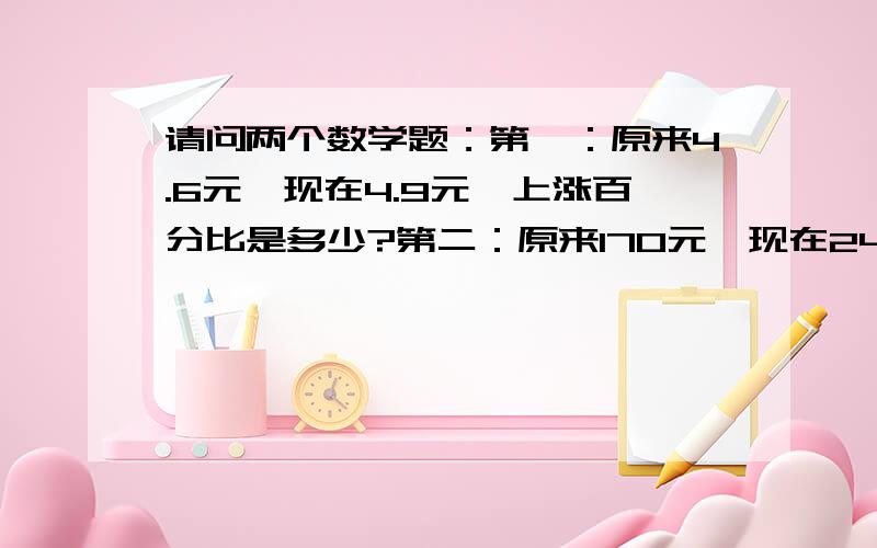 请问两个数学题：第一：原来4.6元,现在4.9元,上涨百分比是多少?第二：原来170元,现在240元,上涨幅度?突然不会算了.