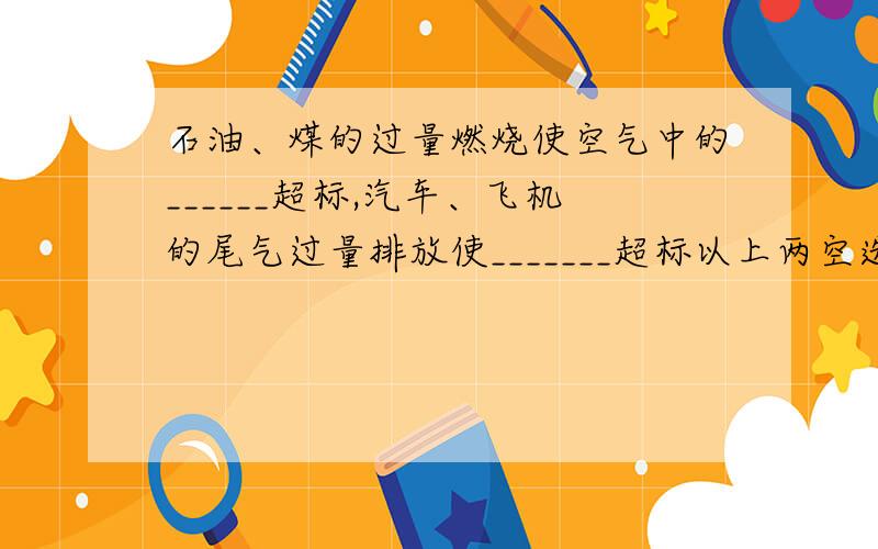 石油、煤的过量燃烧使空气中的______超标,汽车、飞机的尾气过量排放使_______超标以上两空选项为一空二氧化硫,一空氮氧化物.但是汽车、飞机的尾气排放和石油燃烧有区别吗,尾气不就是因