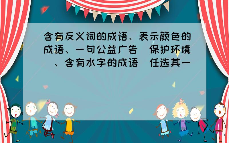 含有反义词的成语、表示颜色的成语、一句公益广告（保护环境）、含有水字的成语（任选其一）