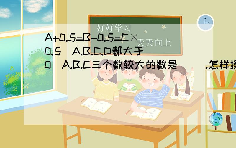 A+0.5=B-0.5=C×0.5(A.B.C.D都大于0)A.B.C三个数较大的数是( ).怎样操作