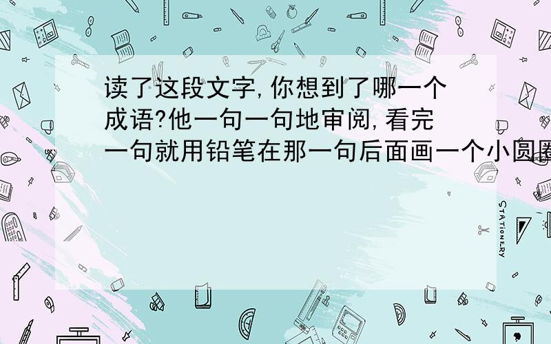 读了这段文字,你想到了哪一个成语?他一句一句地审阅,看完一句就用铅笔在那一句后面画一个小圆圈.他不是普通的浏览,而是一边看一边在思索,有时停笔想一想,有时还问我一两句.夜很静,经