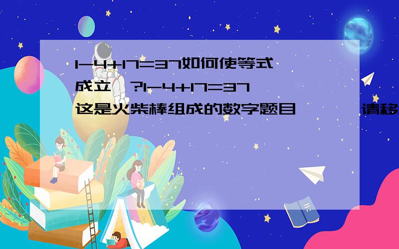 1-4+17=37如何使等式成立`?1-4+17=37 这是火柴棒组成的数字题目``` 请移动一根火柴棒使等式前后成立``` 请大家帮帮我``` 急``` 这是我妹妹2年及的数学奥赛题``` 快帮帮