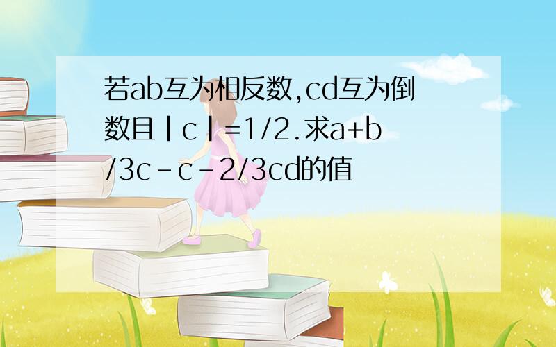 若ab互为相反数,cd互为倒数且|c|=1/2.求a+b/3c-c-2/3cd的值