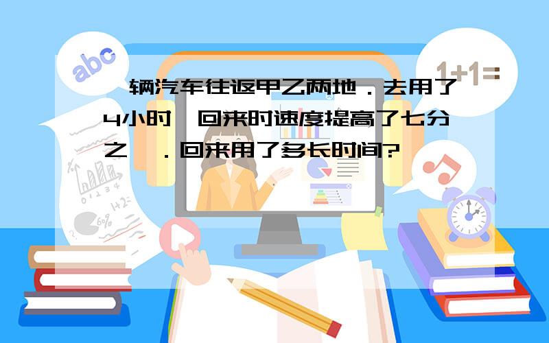 一辆汽车往返甲乙两地．去用了4小时,回来时速度提高了七分之一．回来用了多长时间?