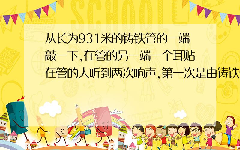 从长为931米的铸铁管的一端敲一下,在管的另一端一个耳贴在管的人听到两次响声,第一次是由铸铁管传来的,第二次是由空气传来的,测得两次响声相隔2.5秒.已知空气的声速为340米/秒,求铸铁中