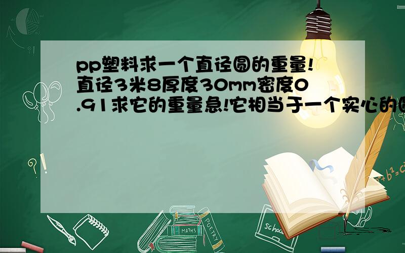 pp塑料求一个直径圆的重量!直径3米8厚度30mm密度0.91求它的重量急!它相当于一个实心的圆