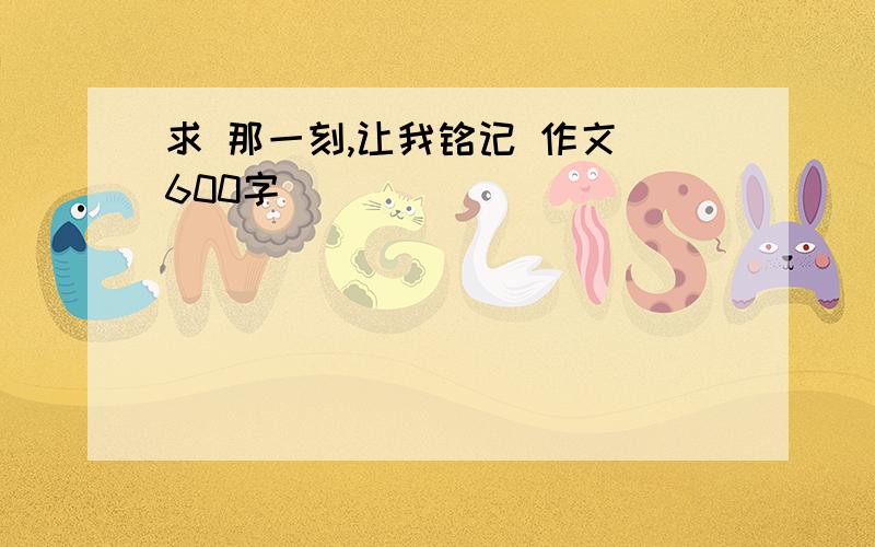 求 那一刻,让我铭记 作文 600字