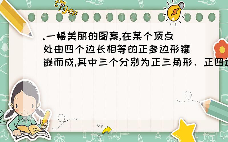 .一幅美丽的图案,在某个顶点处由四个边长相等的正多边形镶嵌而成,其中三个分别为正三角形、正四边形、正六边形,则另一个为（ ）