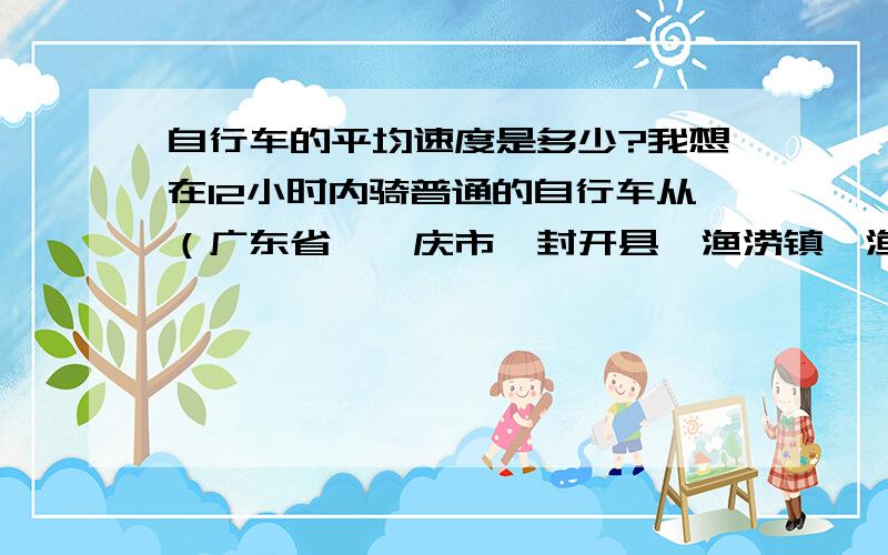 自行车的平均速度是多少?我想在12小时内骑普通的自行车从（广东省、肇庆市、封开县、渔涝镇、渔涝镇镇府）出发!到（广西、梧州市、广西桂东人民医院）再返回原地!我上百度搜地图,这