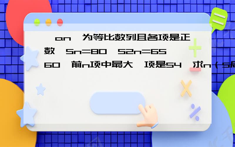 {an}为等比数列且各项是正数,Sn=80,S2n=6560,前n项中最大一项是54,求n（S后面的是下标）,第一位的答案