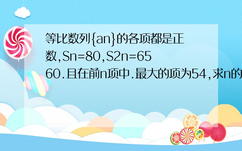 等比数列{an}的各项都是正数,Sn=80,S2n=6560.且在前n项中.最大的项为54,求n的值.谁会做的教下```等比数列{an}的各项都是正数，Sn=80,S2n=6560。且在前n项中。最大的项为54，求n的值。数列{an}的前n项