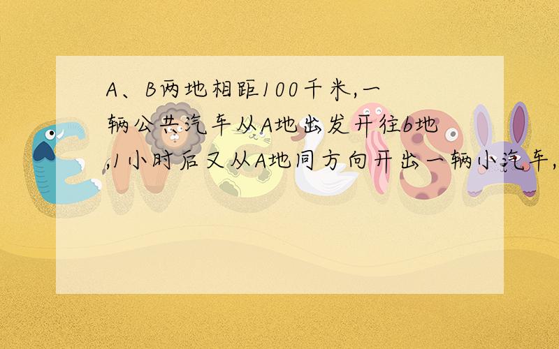 A、B两地相距100千米,一辆公共汽车从A地出发开往b地,1小时后又从A地同方向开出一辆小汽车,小汽车的速度