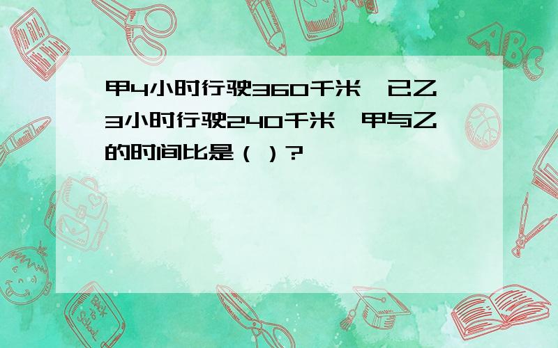 甲4小时行驶360千米,已乙3小时行驶240千米,甲与乙的时间比是（）?