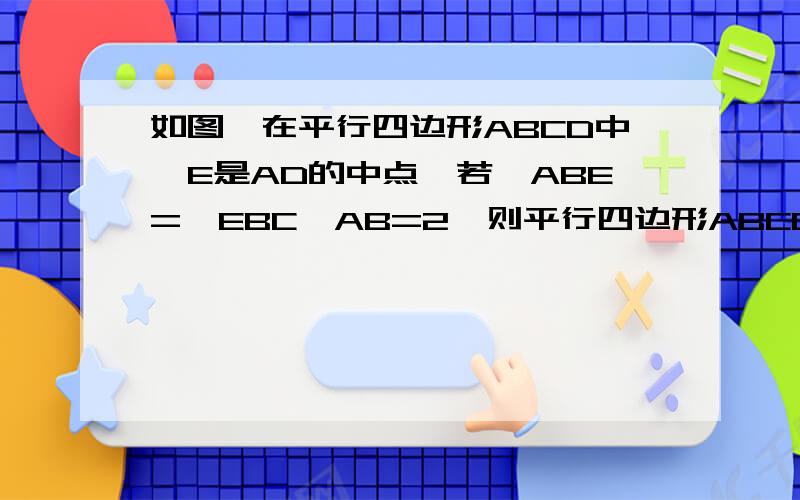 如图,在平行四边形ABCD中,E是AD的中点,若∠ABE=∠EBC,AB=2,则平行四边形ABCD的周长是（ ）