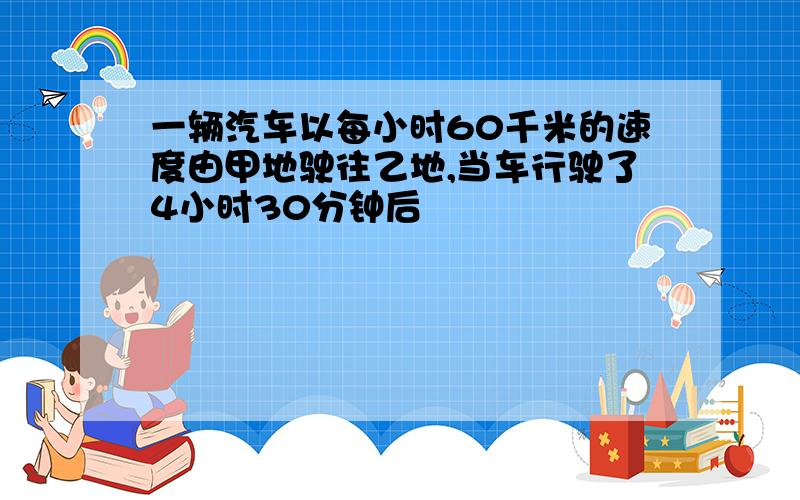 一辆汽车以每小时60千米的速度由甲地驶往乙地,当车行驶了4小时30分钟后