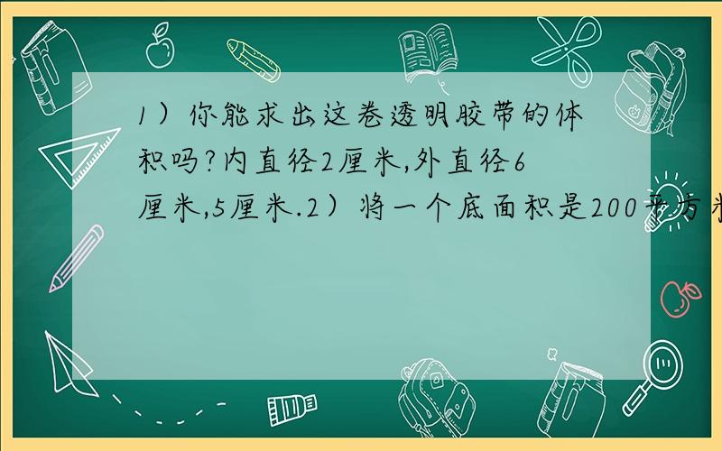 1）你能求出这卷透明胶带的体积吗?内直径2厘米,外直径6厘米,5厘米.2）将一个底面积是200平方米的圆锥形零件,浸没在底面直径是20厘米的圆柱形玻璃缸里,水面上升了6厘米.这个圆锥形零件的