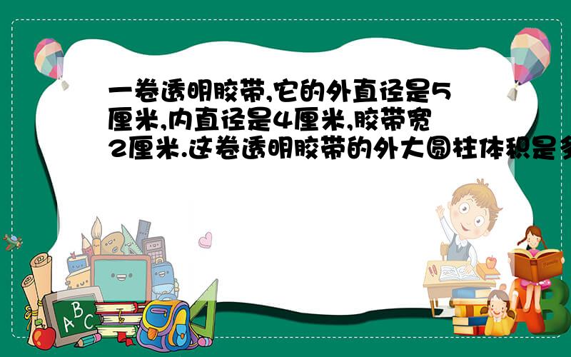 一卷透明胶带,它的外直径是5厘米,内直径是4厘米,胶带宽2厘米.这卷透明胶带的外大圆柱体积是多少?内小圆柱体积是多少?